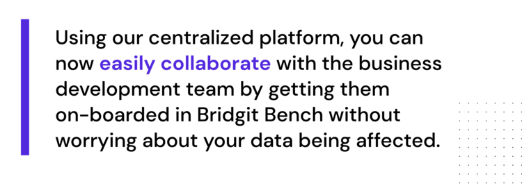 "Using our centralized platform, you can now easily collaborate with the business development team by getting them on-boarded in Bridgit Bench without worrying about your data being affected."