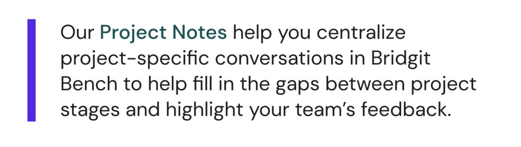 "Our Project Notes help you centralize project-specific conversations in Bridgit Bench to help fill in gaps between project stages and highlight your team's feedback."