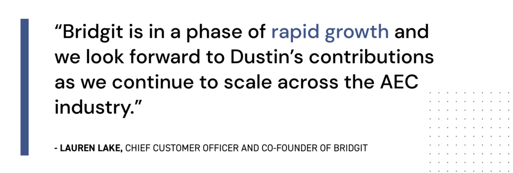 "Bridgit is in a phase of rapid growth and we look forward to Dustin's contributions as we continue to scale across the AEC industry."
Lauren Lake, Bridgit COO